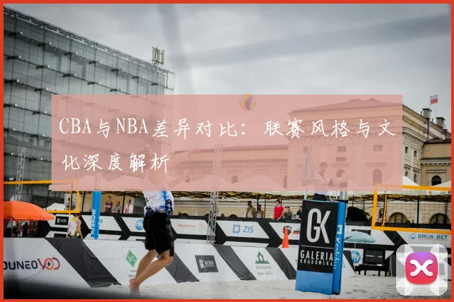 CBA与NBA差异对比：联赛风格与文化深度解析