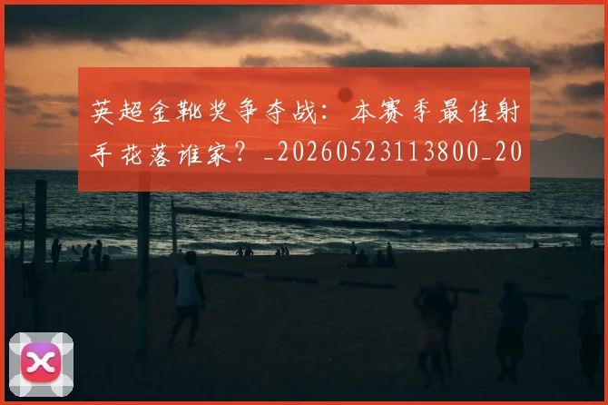 英超金靴奖争夺战：本赛季最佳射手花落谁家？_20260523113800_20260702175024
