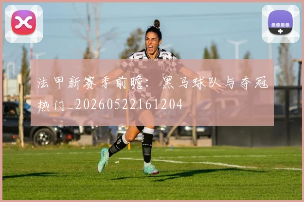 法甲新赛季前瞻：黑马球队与夺冠热门_20260522161204
