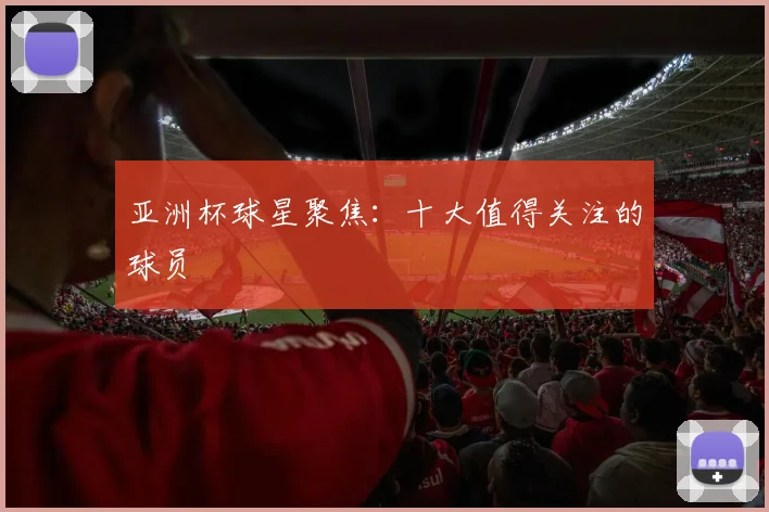 亚洲杯球星聚焦:十大值得关注的球员