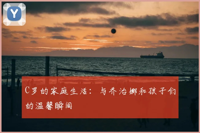C罗的家庭生活:与乔治娜和孩子们的温馨瞬间