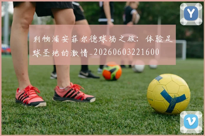 利物浦安菲尔德球场之旅：体验足球圣地的激情_20260603221600