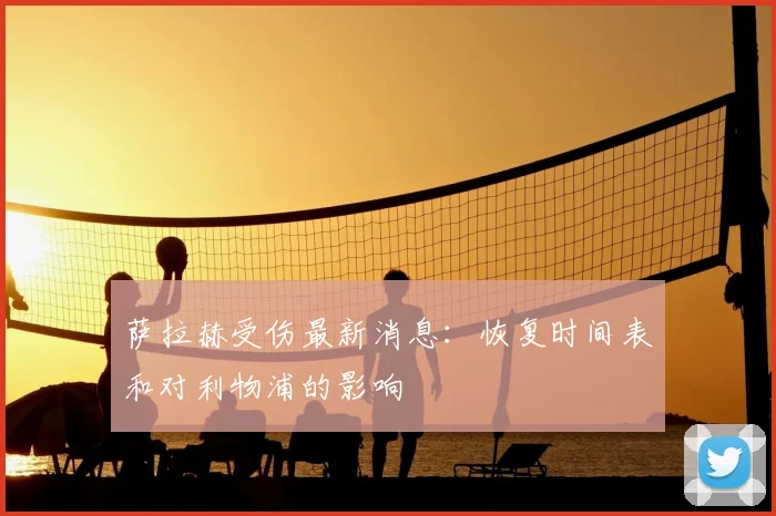 萨拉赫受伤最新消息：恢复时间表和对利物浦的影响