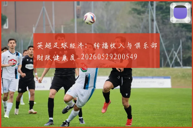 英超足球经济：转播收入与俱乐部财政健康度_20260529200549