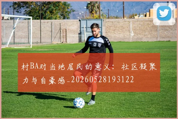 村BA对当地居民的意义:社区凝聚力与自豪感_20260528193122