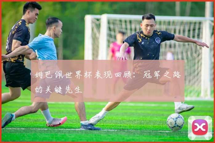 姆巴佩世界杯表现回顾：冠军之路的关键先生
