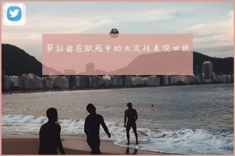 萨拉赫在欧冠中的决定性表现回顾